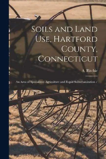 Soils and Land Use, Hartford County, Connecticut: an Area of Specialized Agriculture and Rapid Suburbanization / by A. (Alexander) 1925- Ritchie