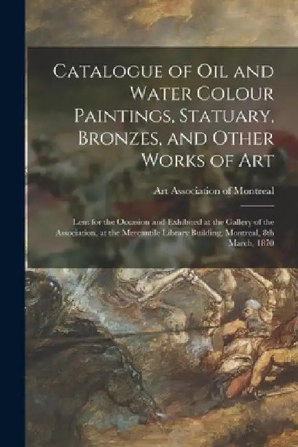 Catalogue of Oil and Water Colour Paintings, Statuary, Bronzes, and Other Works of Art [microform]: Lent for the Occasion and Exhibited at the Gallery by Art Association of Montreal