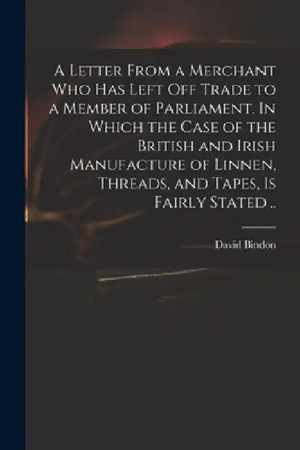 A Letter From a Merchant Who Has Left off Trade to a Member of Parliament. In Which the Case of the British and Irish Manufacture of Linnen, Threads, by David D. 1760 Bindon
