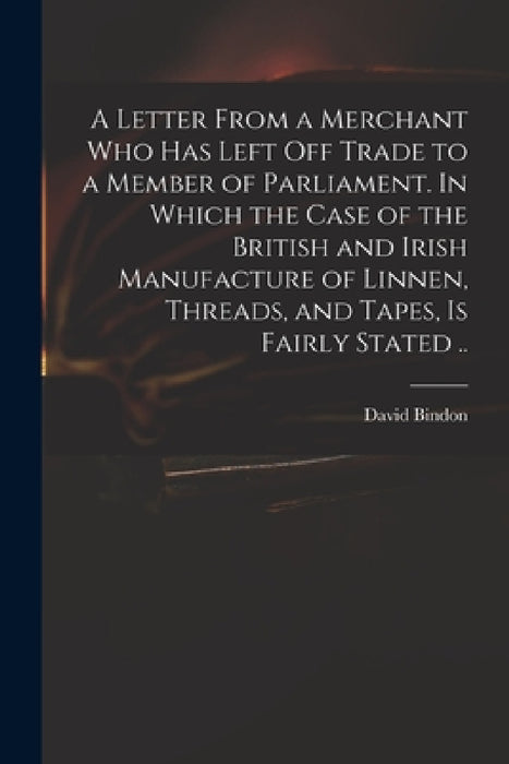 A Letter From a Merchant Who Has Left off Trade to a Member of Parliament. In Which the Case of the British and Irish Manufacture of Linnen, Threads, by David D. 1760 Bindon