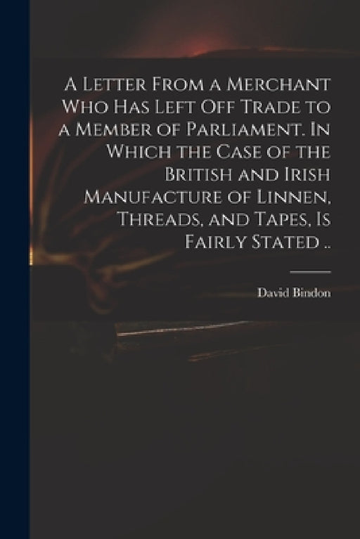 A Letter From a Merchant Who Has Left off Trade to a Member of Parliament. In Which the Case of the British and Irish Manufacture of Linnen, Threads, by David D. 1760 Bindon