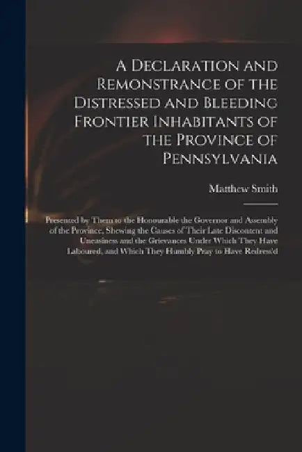 A Declaration and Remonstrance of the Distressed and Bleeding Frontier Inhabitants of the Province of Pennsylvania: Presented by Them to the Honourabl by Matthew Fl 18th Cent Smith