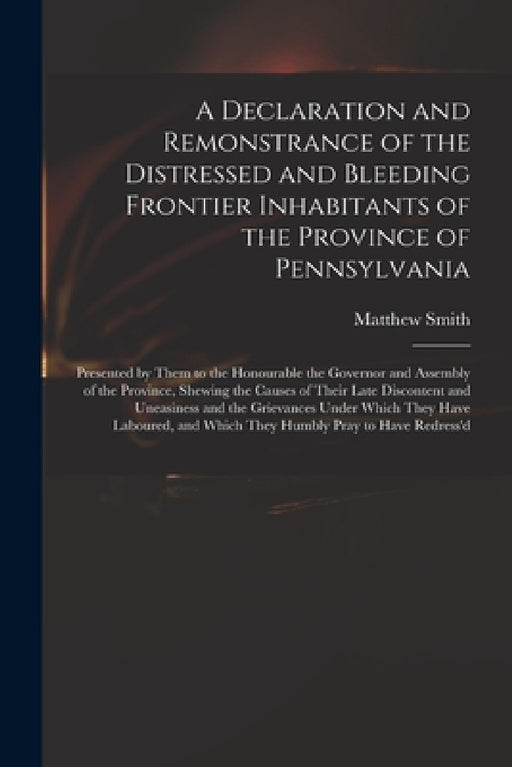 A Declaration and Remonstrance of the Distressed and Bleeding Frontier Inhabitants of the Province of Pennsylvania: Presented by Them to the Honourabl by Matthew Fl 18th Cent Smith