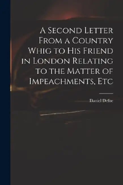 A Second Letter From a Country Whig to His Friend in London Relating to the Matter of Impeachments, Etc by Daniel Defoe
