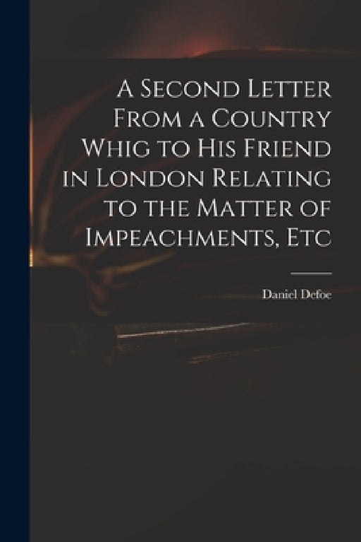A Second Letter From a Country Whig to His Friend in London Relating to the Matter of Impeachments, Etc by Daniel Defoe