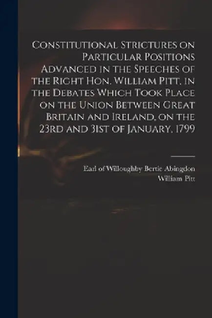 Constitutional Strictures on Particular Positions Advanced in the Speeches of the Right Hon. William Pitt, in the Debates Which Took Place on the Unio by Willoughby Bertie Abingdon