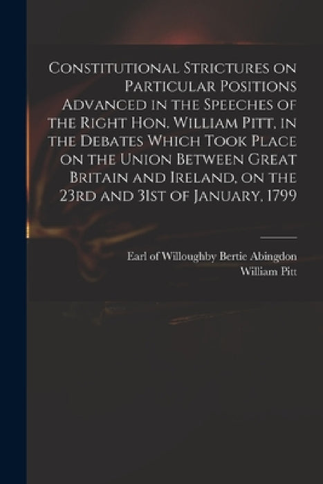 Constitutional Strictures on Particular Positions Advanced in the Speeches of the Right Hon. William Pitt, in the Debates Which Took Place on the Unio by Willoughby Bertie Abingdon, William 1759-1806 Pitt