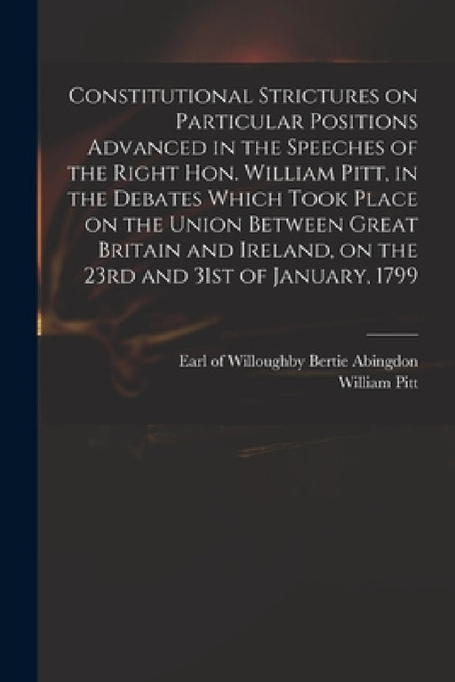Constitutional Strictures on Particular Positions Advanced in the Speeches of the Right Hon. William Pitt, in the Debates Which Took Place on the Unio by Willoughby Bertie Abingdon, William 1759-1806 Pitt
