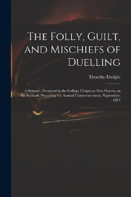 The Folly, Guilt, and Mischiefs of Duelling: a Sermon, Preached in the College Chapel at New Haven, on the Sabbath Preceding the Annual Commencement, by Timothy 1752-1817 Dwight