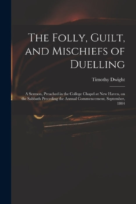 The Folly, Guilt, and Mischiefs of Duelling: a Sermon, Preached in the College Chapel at New Haven, on the Sabbath Preceding the Annual Commencement, by Timothy 1752-1817 Dwight