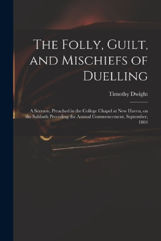 The Folly, Guilt, and Mischiefs of Duelling: a Sermon, Preached in the College Chapel at New Haven, on the Sabbath Preceding the Annual Commencement, by Timothy 1752-1817 Dwight