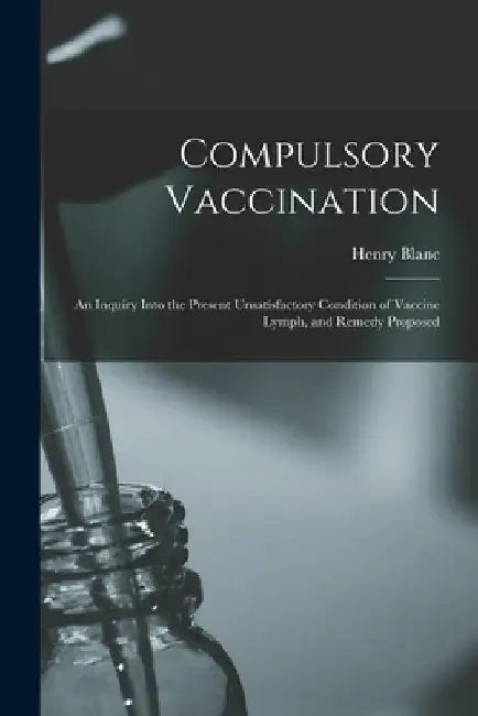 Compulsory Vaccination; an Inquiry Into the Present Unsatisfactory Condition of Vaccine Lymph, and Remedy Proposed by Henry Blanc