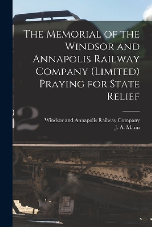 The Memorial of the Windsor and Annapolis Railway Company (Limited) Praying for State Relief [microform] by Windsor and Annapolis Railway Company, J. A. (James Alexander) Mann