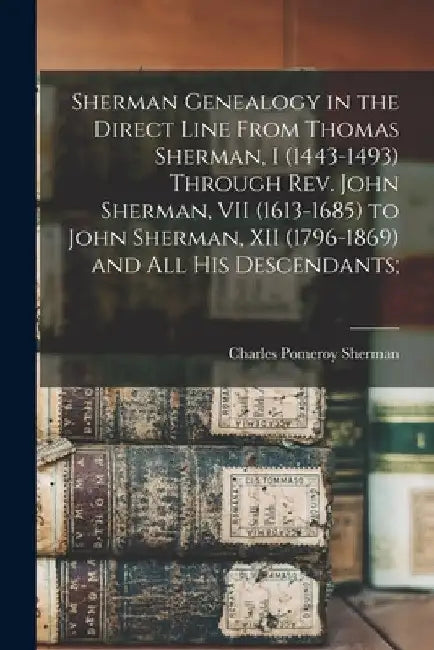 Sherman Genealogy in the Direct Line From Thomas Sherman, I (1443-1493) Through Rev. John Sherman, VII (1613-1685) to John Sherman, XII (1796-1869) an by Charles Pomeroy 1847-1944 Sherman