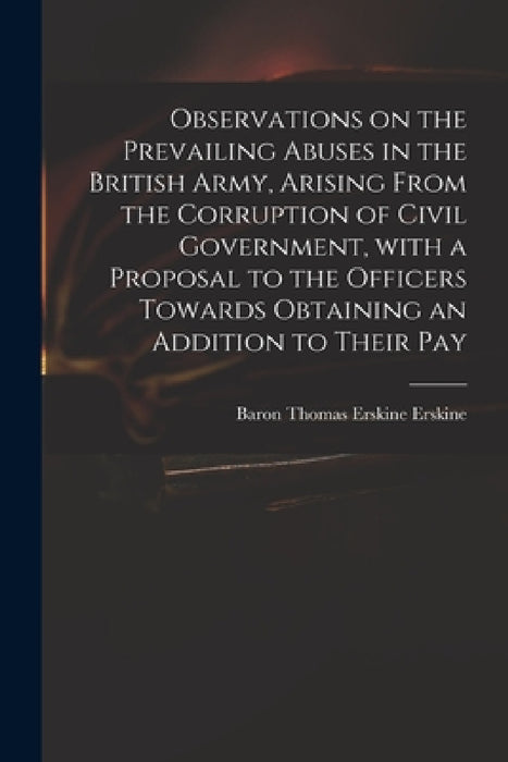 Observations on the Prevailing Abuses in the British Army, Arising From the Corruption of Civil Government, With a Proposal to the Officers Towards Ob by Thomas Erskine Baron Erskine