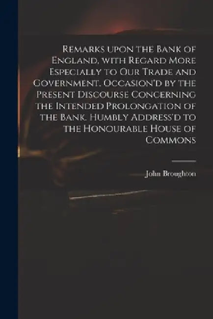 Remarks Upon the Bank of England, With Regard More Especially to Our Trade and Government. Occasion'd by the Present Discourse Concerning the Intended by John 1673 or 4-1720 Broughton