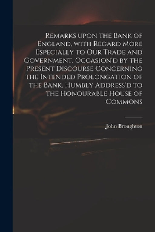 Remarks Upon the Bank of England, With Regard More Especially to Our Trade and Government. Occasion'd by the Present Discourse Concerning the Intended by John 1673 or 4-1720 Broughton