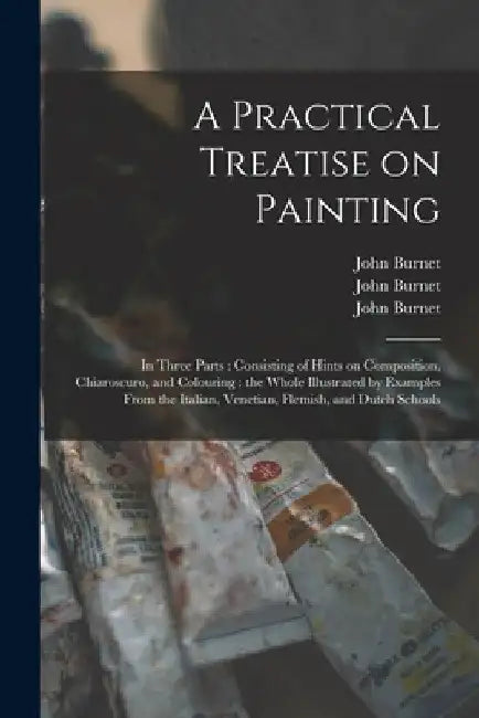 A Practical Treatise on Painting: in Three Parts: Consisting of Hints on Composition, Chiaroscuro, and Colouring: the Whole Illustrated by Examples Fr by John 1784-1868 Burnet