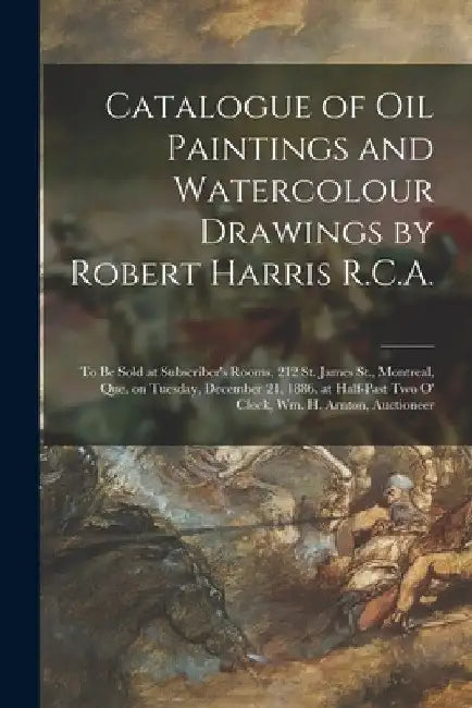 Catalogue of Oil Paintings and Watercolour Drawings by Robert Harris R.C.A. [microform]: to Be Sold at Subscriber's Rooms, 212 St. James St., Montreal by Anonymous