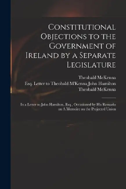 Constitutional Objections to the Government of Ireland by a Separate Legislature: in a Letter to John Hamilton, Esq., Occasioned by His Remarks on A M by Theobald D. 1808 McKenna