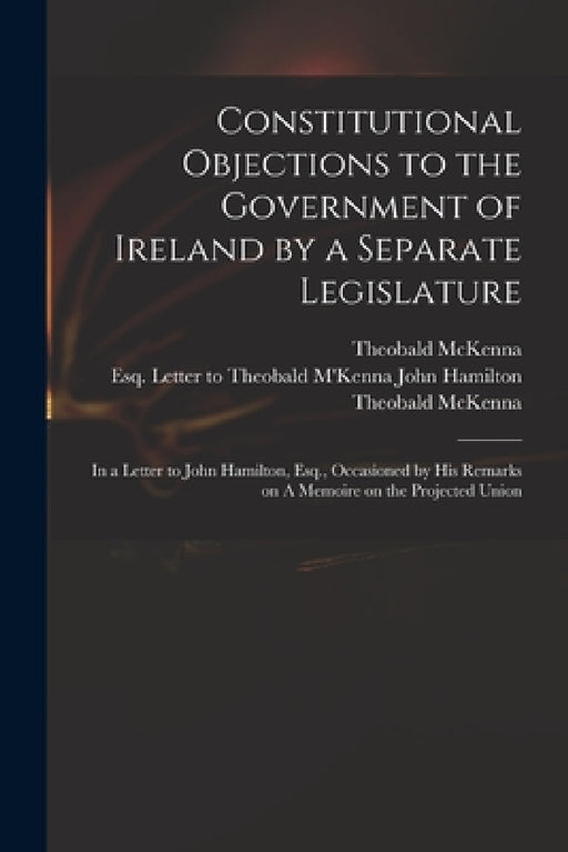 Constitutional Objections to the Government of Ireland by a Separate Legislature: in a Letter to John Hamilton, Esq., Occasioned by His Remarks on A M by Theobald D. 1808 McKenna, John Esq Letter to Theobald Hamilton, Theobald D. 1808 Memoire O. McKenna