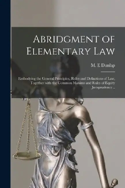 Abridgment of Elementary Law: Embodying the General Principles, Rules and Definitions of Law, Together With the Common Maxims and Rules of Equity Ju by M. E. Dunlap