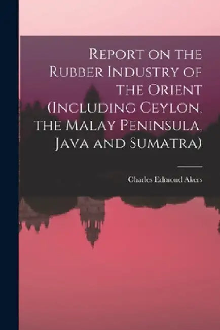Report on the Rubber Industry of the Orient (including Ceylon, the Malay Peninsula, Java and Sumatra) by Charles Edmond 1861-1915 Akers