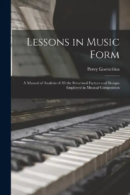 Lessons in Music Form: a Manual of Analysis of All the Structural Factors and Designs Employed in Musical Composition by Percy 1853-1943 Goetschius