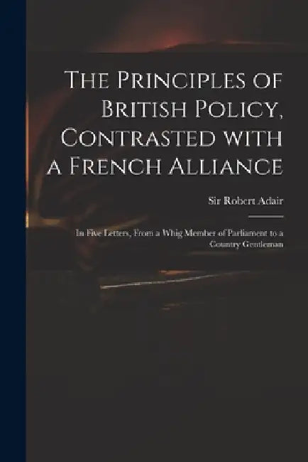 The Principles of British Policy, Contrasted With a French Alliance: in Five Letters, From a Whig Member of Parliament to a Country Gentleman by Robert Adair