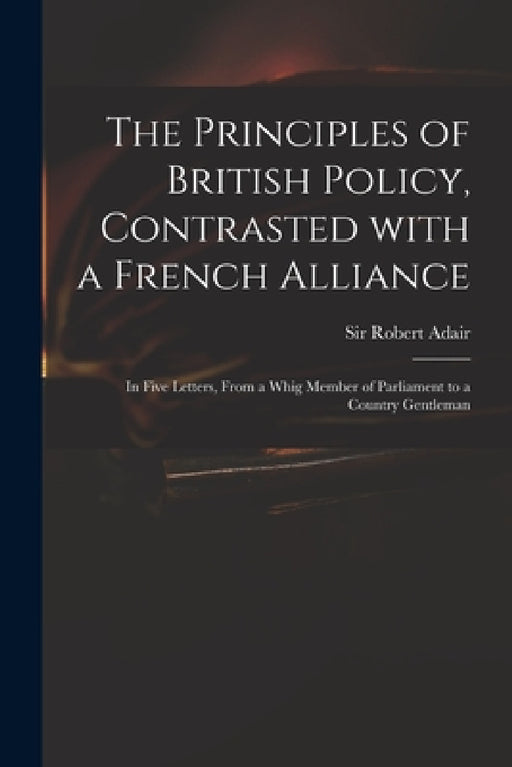 The Principles of British Policy, Contrasted With a French Alliance: in Five Letters, From a Whig Member of Parliament to a Country Gentleman by Robert Adair