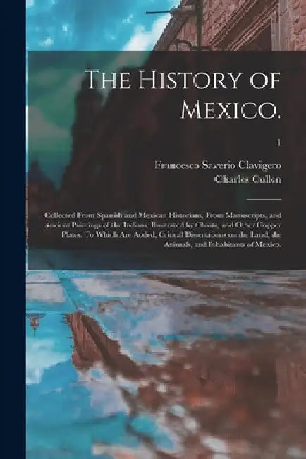The History of Mexico.: Collected From Spanish and Mexican Historians, From Manuscripts, and Ancient Paintings of the Indians. Illustrated by by Francesco Saverio 1731-1787 Clavigero