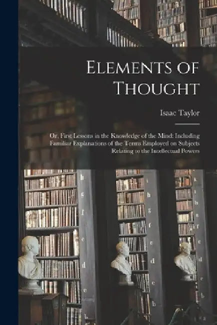 Elements of Thought; or, First Lessons in the Knowledge of the Mind: Including Familiar Explanations of the Terms Employed on Subjects Relating to the by Isaac 1787-1865 Taylor
