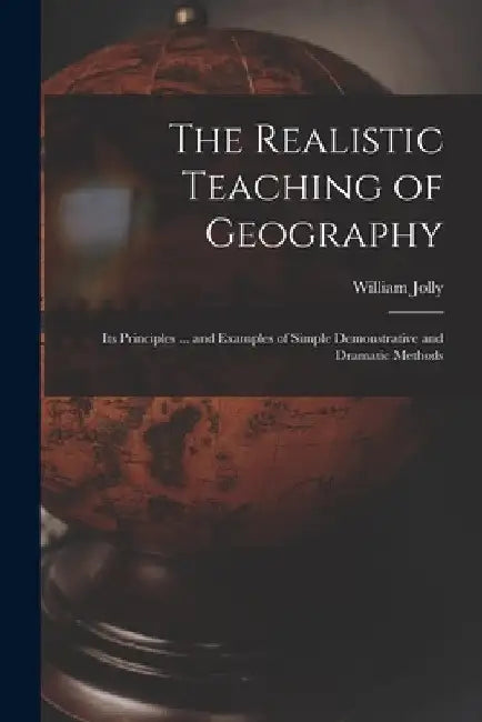 The Realistic Teaching of Geography; Its Principles ... and Examples of Simple Demonstrative and Dramatic Methods by William Jolly