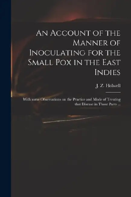 An Account of the Manner of Inoculating for the Small Pox in the East Indies: With Some Observations on the Practice and Mode of Treating That Disease by J. Z. (John Zephaniah) 1711 Holwell