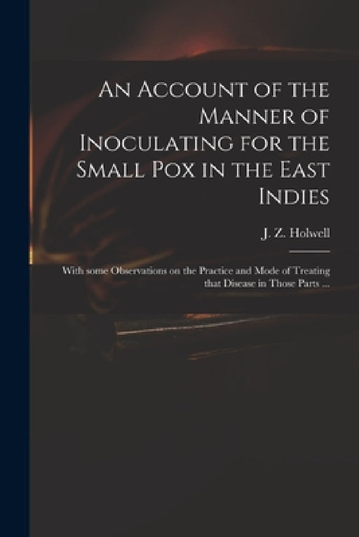 An Account of the Manner of Inoculating for the Small Pox in the East Indies: With Some Observations on the Practice and Mode of Treating That Disease by J. Z. (John Zephaniah) 1711 Holwell