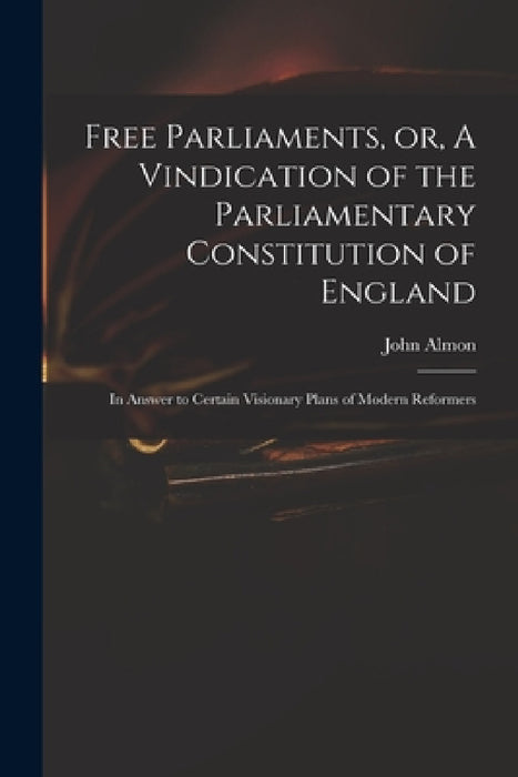 Free Parliaments, or, A Vindication of the Parliamentary Constitution of England: in Answer to Certain Visionary Plans of Modern Reformers by John 1737-1805 Almon