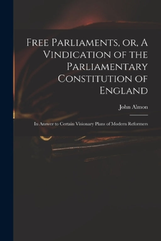 Free Parliaments, or, A Vindication of the Parliamentary Constitution of England: in Answer to Certain Visionary Plans of Modern Reformers by John 1737-1805 Almon