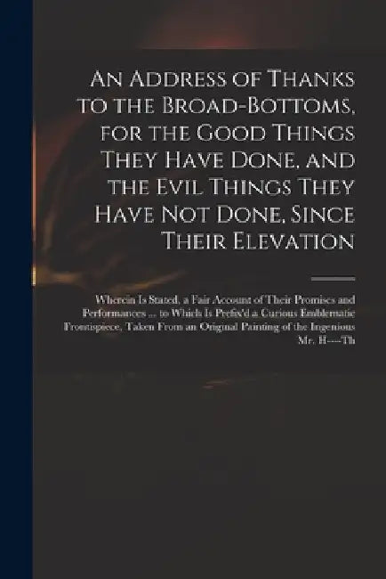 An Address of Thanks to the Broad-Bottoms, for the Good Things They Have Done, and the Evil Things They Have Not Done, Since Their Elevation: Wherein by Anonymous