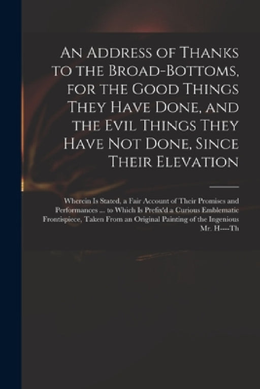 An Address of Thanks to the Broad-Bottoms, for the Good Things They Have Done, and the Evil Things They Have Not Done, Since Their Elevation: Wherein by Anonymous