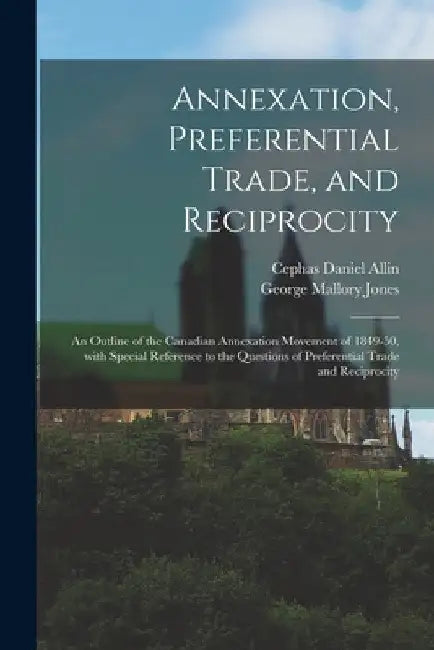 Annexation, Preferential Trade, and Reciprocity: an Outline of the Canadian Annexation Movement of 1849-50, With Special Reference to the Questions of by Cephas Daniel 1875-1927 Allin