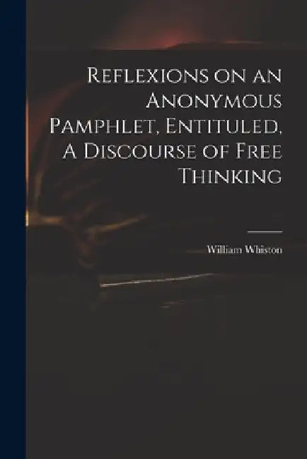 Reflexions on an Anonymous Pamphlet, Entituled, A Discourse of Free Thinking by William 1667-1752 Whiston