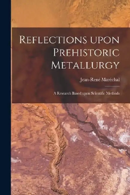 Reflections Upon Prehistoric Metallurgy: a Research Based Upon Scientific Methods by Jean-René Maréchal