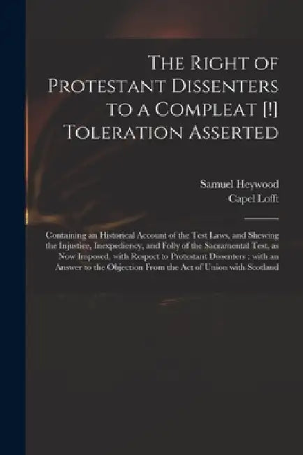 The Right of Protestant Dissenters to a Compleat [!] Toleration Asserted: Containing an Historical Account of the Test Laws, and Shewing the Injustice by Samuel 1753-1828 Heywood