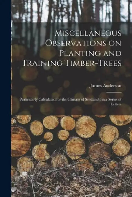 Miscellaneous Observations on Planting and Training Timber-trees: Particularly Calculated for the Climate of Scotland; in a Series of Letters by James 1739-1808 Anderson