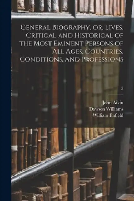 General Biography, or, Lives, Critical and Historical of the Most Eminent Persons of All Ages, Countries, Conditions, and Professions; 5 by John 1747-1822 Aikin