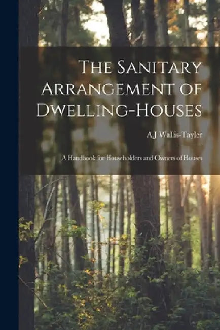 The Sanitary Arrangement of Dwelling-houses: a Handbook for Householders and Owners of Houses by A. J. Wallis-Tayler
