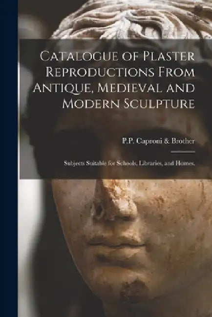 Catalogue of Plaster Reproductions From Antique, Medieval and Modern Sculpture: Subjects Suitable for Schools, Libraries, and Homes. by P P Caproni & Brother