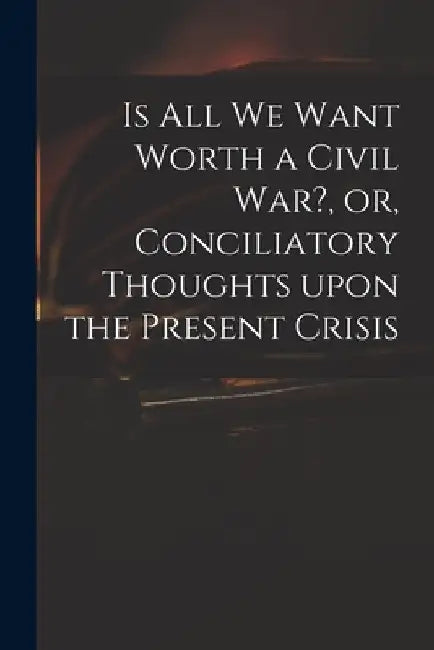 Is All We Want Worth a Civil War?, or, Conciliatory Thoughts Upon the Present Crisis by Anonymous
