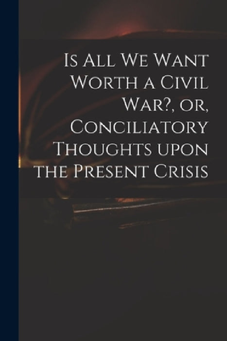 Is All We Want Worth a Civil War?, or, Conciliatory Thoughts Upon the Present Crisis by Anonymous