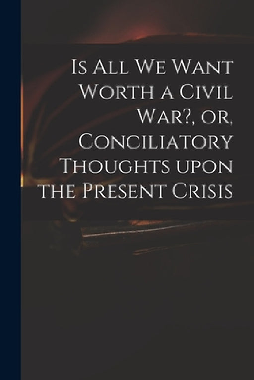 Is All We Want Worth a Civil War?, or, Conciliatory Thoughts Upon the Present Crisis by Anonymous